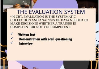 THE EVALUATION SYSTEM
•IN CBT, EVALUATION IS THE SYSTEMATIC
COLLECTION AND ANALYSIS OF DATA NEEDED TO
MAKE DECISIONS WHETHER A TRAINEE IS
COMPETENT OR NOT YET COMPETENT.
 Written Test
 Demonstration with oral questioning
 Interview
 