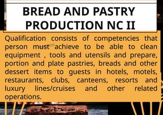 BREAD AND PASTRY
PRODUCTION NC II
Qualification consists of competencies that
person must achieve to be able to clean
equipment , tools and utensils and prepare,
portion and plate pastries, breads and other
dessert items to guests in hotels, motels,
restaurants, clubs, canteens, resorts and
luxury lines/cruises and other related
operations.
 