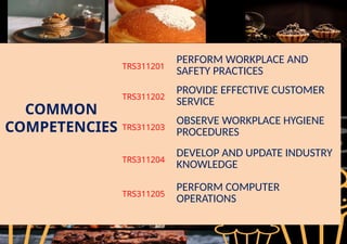 COMMON
COMPETENCIES
TRS311201
PERFORM WORKPLACE AND
SAFETY PRACTICES
TRS311202
PROVIDE EFFECTIVE CUSTOMER
SERVICE
TRS311203
OBSERVE WORKPLACE HYGIENE
PROCEDURES
TRS311204
DEVELOP AND UPDATE INDUSTRY
KNOWLEDGE
TRS311205
PERFORM COMPUTER
OPERATIONS
 