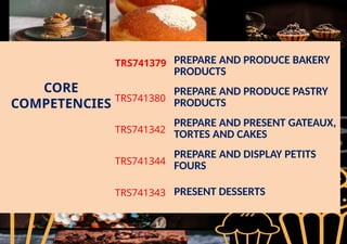 CORE
COMPETENCIES
TRS741379 PREPARE AND PRODUCE BAKERY
PRODUCTS
TRS741380
PREPARE AND PRODUCE PASTRY
PRODUCTS
TRS741342
PREPARE AND PRESENT GATEAUX,
TORTES AND CAKES
TRS741344
PREPARE AND DISPLAY PETITS
FOURS
TRS741343 PRESENT DESSERTS
 