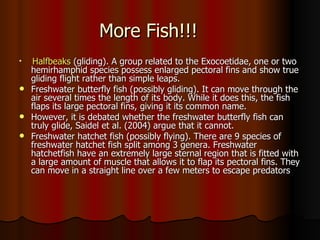 More Fish!!!

  Halfbeaks (gliding). A group related to the Exocoetidae, one or two
  hemirhamphid species possess enlarged pectoral fins and show true
  gliding flight rather than simple leaps.
 Freshwater butterfly fish (possibly gliding). It can move through the
  air several times the length of its body. While it does this, the fish
  flaps its large pectoral fins, giving it its common name.
 However, it is debated whether the freshwater butterfly fish can
  truly glide, Saidel et al. (2004) argue that it cannot.
 Freshwater hatchet fish (possibly flying). There are 9 species of
  freshwater hatchet fish split among 3 genera. Freshwater
  hatchetfish have an extremely large sternal region that is fitted with
  a large amount of muscle that allows it to flap its pectoral fins. They
  can move in a straight line over a few meters to escape predators
 