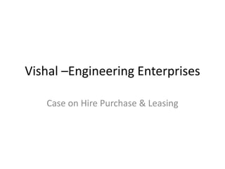 Vishal –Engineering Enterprises

   Case on Hire Purchase & Leasing
 