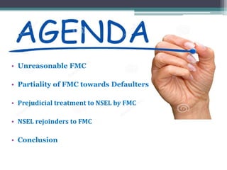 • Unreasonable FMC
• Partiality of FMC towards Defaulters
• Prejudicial treatment to NSEL by FMC
• NSEL rejoinders to FMC
• Conclusion
 