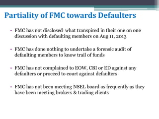 Partiality of FMC towards Defaulters
• FMC has not disclosed what transpired in their one on one
discussion with defaulting members on Aug 11, 2013
• FMC has done nothing to undertake a forensic audit of
defaulting members to know trail of funds
• FMC has not complained to EOW, CBI or ED against any
defaulters or proceed to court against defaulters
• FMC has not been meeting NSEL board as frequently as they
have been meeting brokers & trading clients
 