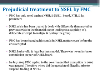 Prejudicial treatment to NSEL by FMC
• FMC has only acted against NSEL & NSEL Board, FTIL & its
promoters
• NSEL crisis has been treated & dealt with differently than any other
previous crisis in the financial sector leading to a suspicion of a
deliberate attempt to malign & destroy the group
• FMC has been changing his stands in NSEL matters even before the
crisis erupted
• NSEL had a valid & legal business model. There was no omission or
commission on part of NSEL board
• In July 2013 FMC replied to the government that exemption in 2007
was general. Therefore where did the question of illegality arise to
suspend trading at NSEL?
 