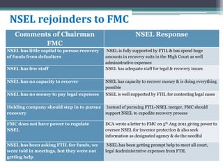 Comments of Chairman
FMC
NSEL Response
NSEL has little capital to pursue recovery
of funds from defaulters
NSEL is fully supported by FTIL & has spend huge
amounts in recovery suits in the High Court as well
administrative expenses
NSEL has few staff NSEL has adequate staff for legal & recovery issues
NSEL has no capacity to recover NSEL has capacity to recover money & is doing everything
possible
NSEL has no money to pay legal expenses NSEL is well supported by FTIL for contesting legal cases
Holding company should step in to pursue
recovery
Instead of pursuing FTIL-NSEL merger, FMC should
support NSEL to expedite recovery process
FMC does not have power to regulate
NSEL
DCA wrote a letter to FMC on 5th Aug 2011 giving power to
oversee NSEL for investor protection & also seek
information as designated agency & do the needful
NSEL has been asking FTIL for funds, we
were told in meetings, but they were not
getting help
NSEL has been getting prompt help to meet all court,
legal &administrative expenses from FTIL
NSEL rejoinders to FMC
 