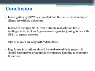 Conclusion
• Investigation by EOW has revealed that the entire outstanding of
clients are with 22 defaulters
• Instead of merging NSEL with FTIL the real solution lies in
trading clients, brokers & government agencies joining forces with
NSEL to ensure recovery
• 85% of monies are only with 7 defaulters
• Regulatory institutions should instead extend their support &
should have maybe even provide temporary liquidity to overcome
this crisis
 