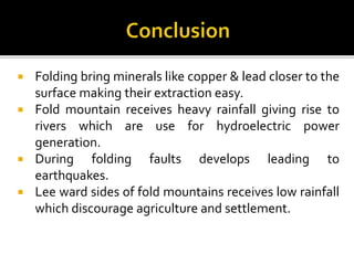  Folding bring minerals like copper & lead closer to the
surface making their extraction easy.
 Fold mountain receives heavy rainfall giving rise to
rivers which are use for hydroelectric power
generation.
 During folding faults develops leading to
earthquakes.
 Lee ward sides of fold mountains receives low rainfall
which discourage agriculture and settlement.
 