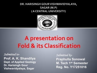 A presentation on
Fold & its Classification
Submitted to-
Prof. A. K. Shandilya
Dept. of Applied Geology
Dr. Harisingh Gour
Vishwavidyalaya, Sagar
Submitted by-
Praphulla Sonowal
M. Tech 1st Semester
Reg. No. Y17251016
 