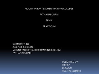 MOUNT TABOR TEACHER TRAINING COLLEGE 
PATHANAPURAM 
SEM II 
PRACTICUM 
SUBMITTED TO 
Asst.Prof. E.K JIJAN 
MOUNT TABOR TEACHER TRAINING COLLEGE 
PATHANAPURAM 
SUBMTTED BY 
PRINI.P 
ENGLISH 
REG NO 13303020 
 