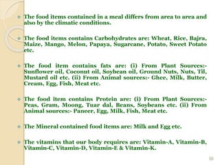  The food items contained in a meal differs from area to area and
also by the climatic conditions.
 The food items contains Carbohydrates are: Wheat, Rice, Bajra,
Maize, Mango, Melon, Papaya, Sugarcane, Potato, Sweet Potato
etc.
 The food item contains fats are: (i) From Plant Sources:-
Sunflower oil, Coconut oil, Soybean oil, Ground Nuts, Nuts, Til,
Mustard oil etc. (ii) From Animal sources:- Ghee, Milk, Butter,
Cream, Egg, Fish, Meat etc.
 The food item contains Protein are: (i) From Plant Sources:-
Peas, Gram, Moong, Tuar dal, Beans, Soybeans etc. (ii) From
Animal sources:- Paneer, Egg, Milk, Fish, Meat etc.
 The Mineral contained food items are: Milk and Egg etc.
 The vitamins that our body requires are: Vitamin-A, Vitamin-B,
Vitamin-C, Vitamin-D, Vitamin-E & Vitamin-K.
10
 