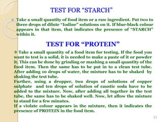 TEST FOR “STARCH”
 Take a small quantity of food item or a raw ingredient. Put two to
three drops of dilute “Iodine” solutions on it. If blue-black colour
appears in that item, that indicates the presence of “STARCH”
within it.
13
TEST FOR “PROTEIN”
 Take a small quantity of a food item for testing. If the food you
want to test is a solid, it is needed to make a paste of it or powder
it. This can be done by grinding or mashing a small quantity of the
food item. Then the same has to be put in to a clean test tube.
After adding 10 drops of water, the mixture has to be shaked by
shaking the test tube.
Further, using a dropper, two drops of solutions of copper
sulphate and ten drops of solution of caustic soda have to be
added to the mixture. Now, after adding all together in the test
tube, the same has to be shaked well. Now, let allow the mixture
to stand for a few minutes.
If a violate colour appears in the mixture, then it indicates the
presence of PROTEIN in the food item.
 