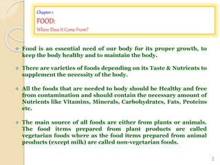 Chapter-1
FOOD:
Where Does It Come From?
 Food is an essential need of our body for its proper growth, to
keep the body healthy and to maintain the body.
 There are varieties of foods depending on its Taste & Nutrients to
supplement the necessity of the body.
 All the foods that are needed to body should be Healthy and free
from contamination and should contain the necessary amount of
Nutrients like Vitamins, Minerals, Carbohydrates, Fats, Proteins
etc.
 The main source of all foods are either from plants or animals.
The food items prepared from plant products are called
vegetarian foods where as the food items prepared from animal
products (except milk) are called non-vegetarian foods.
2
 