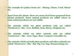  The example for pulses items are - Moong, Chana, Urad, Masur
etc.
 Apart from the plants, there are many food items prepared from
animal products. Some animal products are edible where as
some animal products are not edible.
 The animals which eat plant products only are called
“Herbivores”, like - Cow, Buffalo, Goat, Horse, Elephant etc.
 The animals which eat other animals only are called
“Carnivores”, like - Lion, Tiger, Bear, Leopard, Crocodile etc.
 The animals which eat both plant products and other animals are
called “Omnivores”, like - Rat, Pig, Cat, Dog, Human beings etc.
4
 