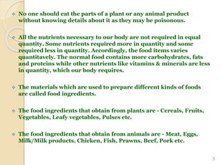  No one should eat the parts of a plant or any animal product
without knowing details about it as they may be poisonous.
 All the nutrients necessary to our body are not required in equal
quantity. Some nutrients required more in quantity and some
required less in quantity. Accordingly, the food items varies
quantitavely. The normal food contains more carbohydrates, fats
and proteins while other nutrients like vitamins & minerals are less
in quantity, which our body requires.
 The materials which are used to prepare different kinds of foods
are called food ingredients.
 The food ingredients that obtain from plants are - Cereals, Fruits,
Vegetables, Leafy vegetables, Pulses etc.
 The food ingredients that obtain from animals are - Meat, Eggs,
Milk/Milk products, Chicken, Fish, Prawns, Beef, Pork etc.
5
 