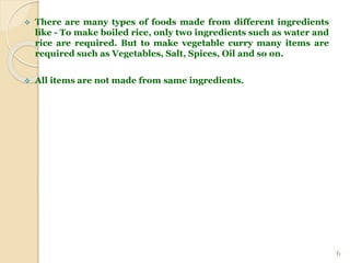  There are many types of foods made from different ingredients
like - To make boiled rice, only two ingredients such as water and
rice are required. But to make vegetable curry many items are
required such as Vegetables, Salt, Spices, Oil and so on.
 All items are not made from same ingredients.
6
 