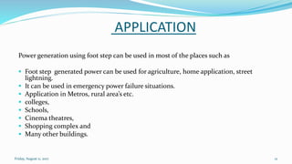 APPLICATION
Power generation using foot step can be used in most of the places such as
 Foot step generated power can be used for agriculture, home application, street
lightning.
 It can be used in emergency power failure situations.
 Application in Metros, rural area’s etc.
 colleges,
 Schools,
 Cinema theatres,
 Shopping complex and
 Many other buildings.
Friday, August 11, 2017 12
 