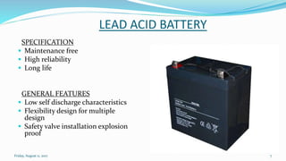 LEAD ACID BATTERY
SPECIFICATION
 Maintenance free
 High reliability
 Long life
GENERAL FEATURES
 Low self discharge characteristics
 Flexibility design for multiple
design
 Safety valve installation explosion
proof
Friday, August 11, 2017 7
 