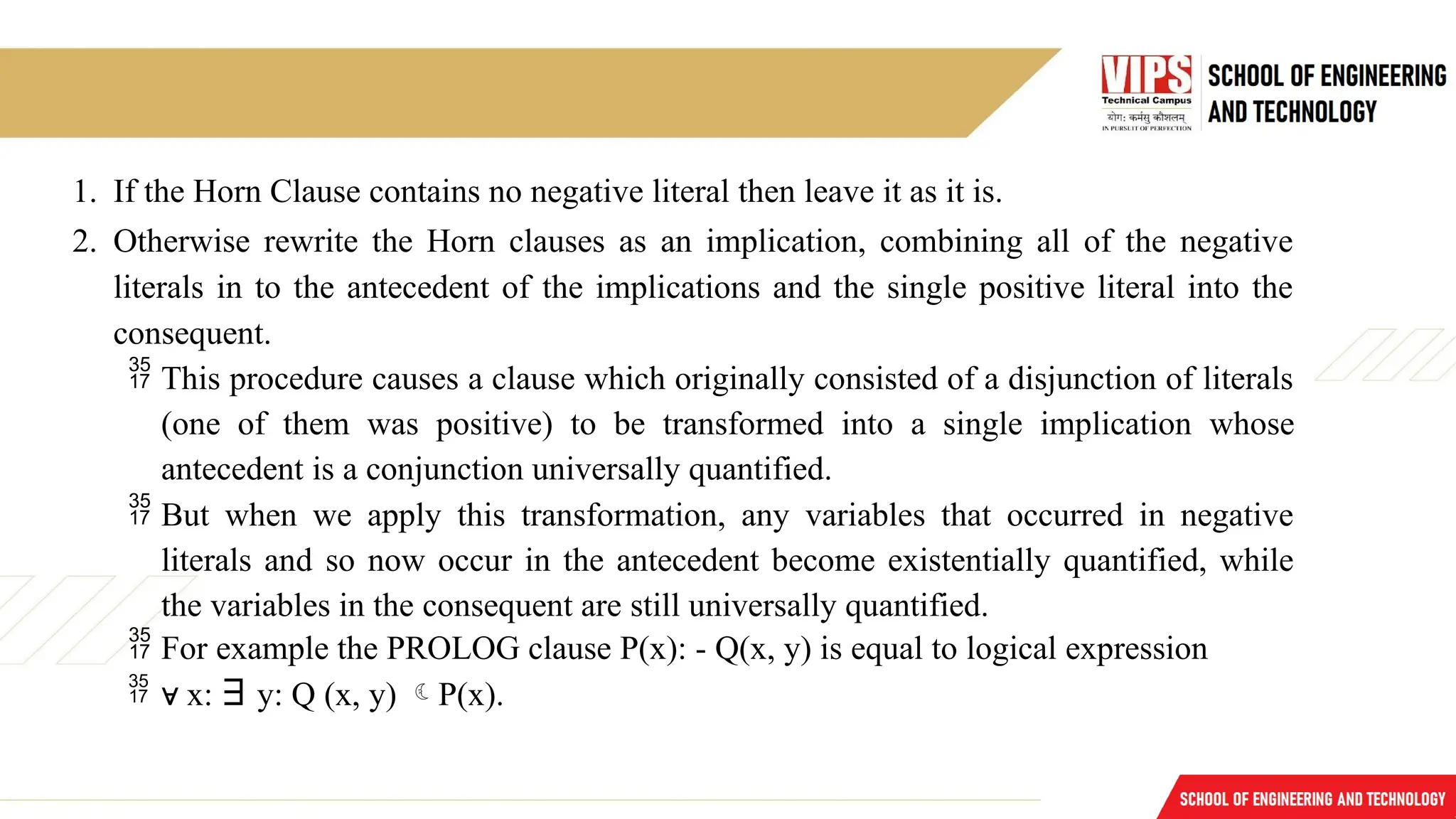 1. If the Horn Clause contains no negative literal then leave it as it is.
2. Otherwise rewrite the Horn clauses as an implication, combining all of the negative
literals in to the antecedent of the implications and the single positive literal into the
consequent.
 This procedure causes a clause which originally consisted of a disjunction of literals
(one of them was positive) to be transformed into a single implication whose
antecedent is a conjunction universally quantified.
 But when we apply this transformation, any variables that occurred in negative
literals and so now occur in the antecedent become existentially quantified, while
the variables in the consequent are still universally quantified.
 For example the PROLOG clause P(x): - Q(x, y) is equal to logical expression
 ∀ x: ∃ y: Q (x, y) P(x).
 