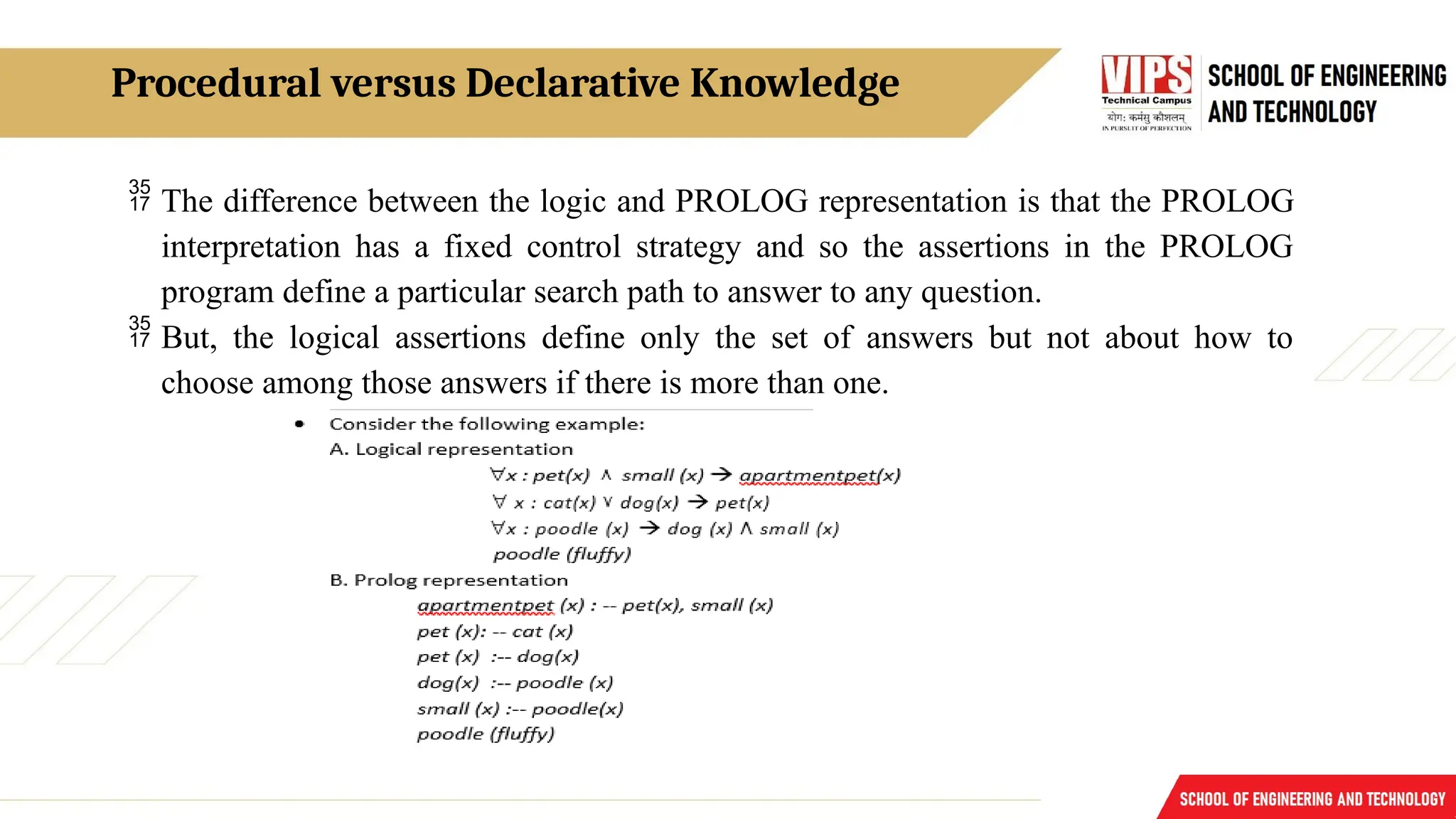 Procedural versus Declarative Knowledge
 The difference between the logic and PROLOG representation is that the PROLOG
interpretation has a fixed control strategy and so the assertions in the PROLOG
program define a particular search path to answer to any question.
 But, the logical assertions define only the set of answers but not about how to
choose among those answers if there is more than one.
 