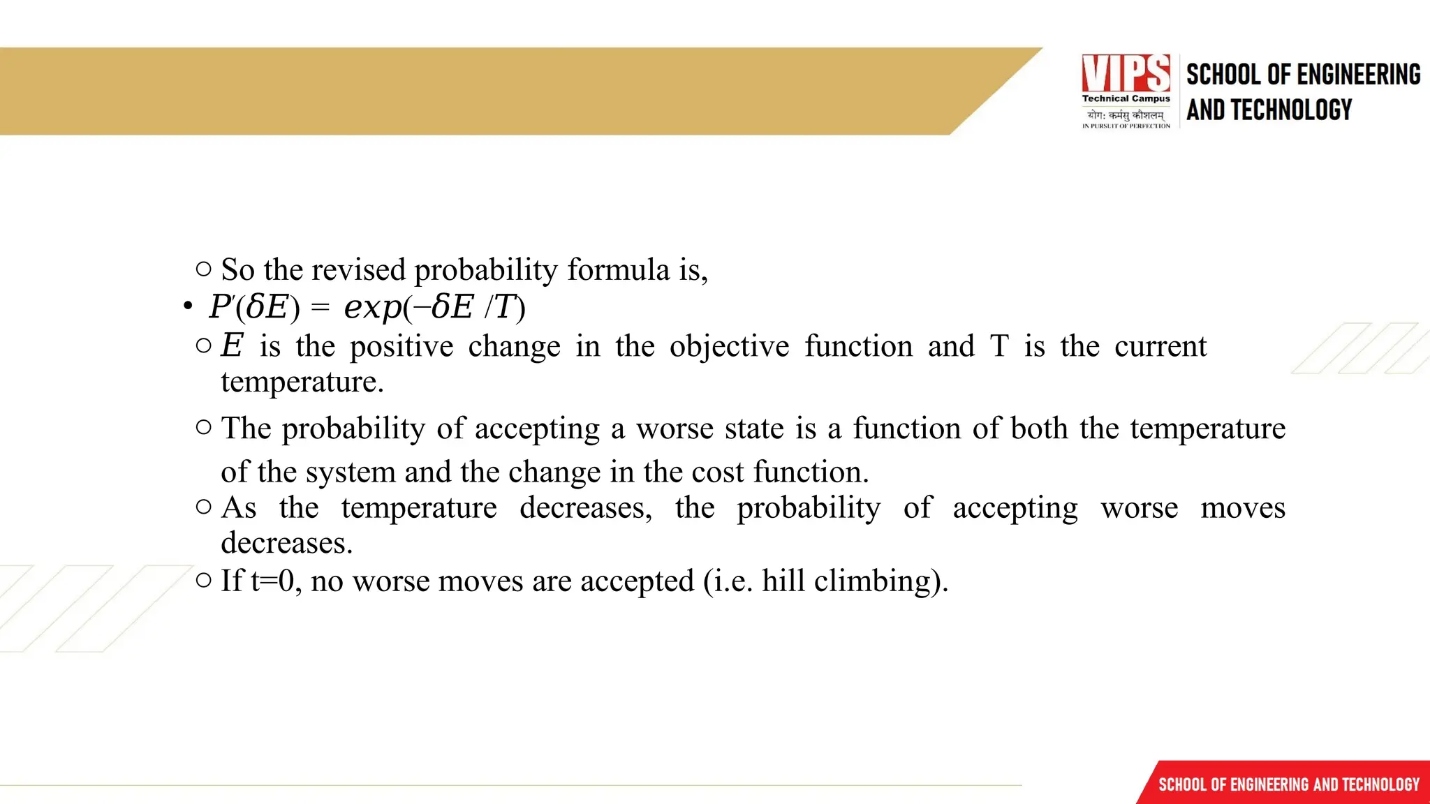o So the revised probability formula is,
• 𝑃′
( )
𝛿𝐸 = (−
𝑒𝑥𝑝 𝛿𝐸 / )
𝑇
o 𝐸 is the positive change in the objective function and T is the current
temperature.
o The probability of accepting a worse state is a function of both the temperature
of the system and the change in the cost function.
o As the temperature decreases, the probability of accepting worse moves
decreases.
o If t=0, no worse moves are accepted (i.e. hill climbing).
 