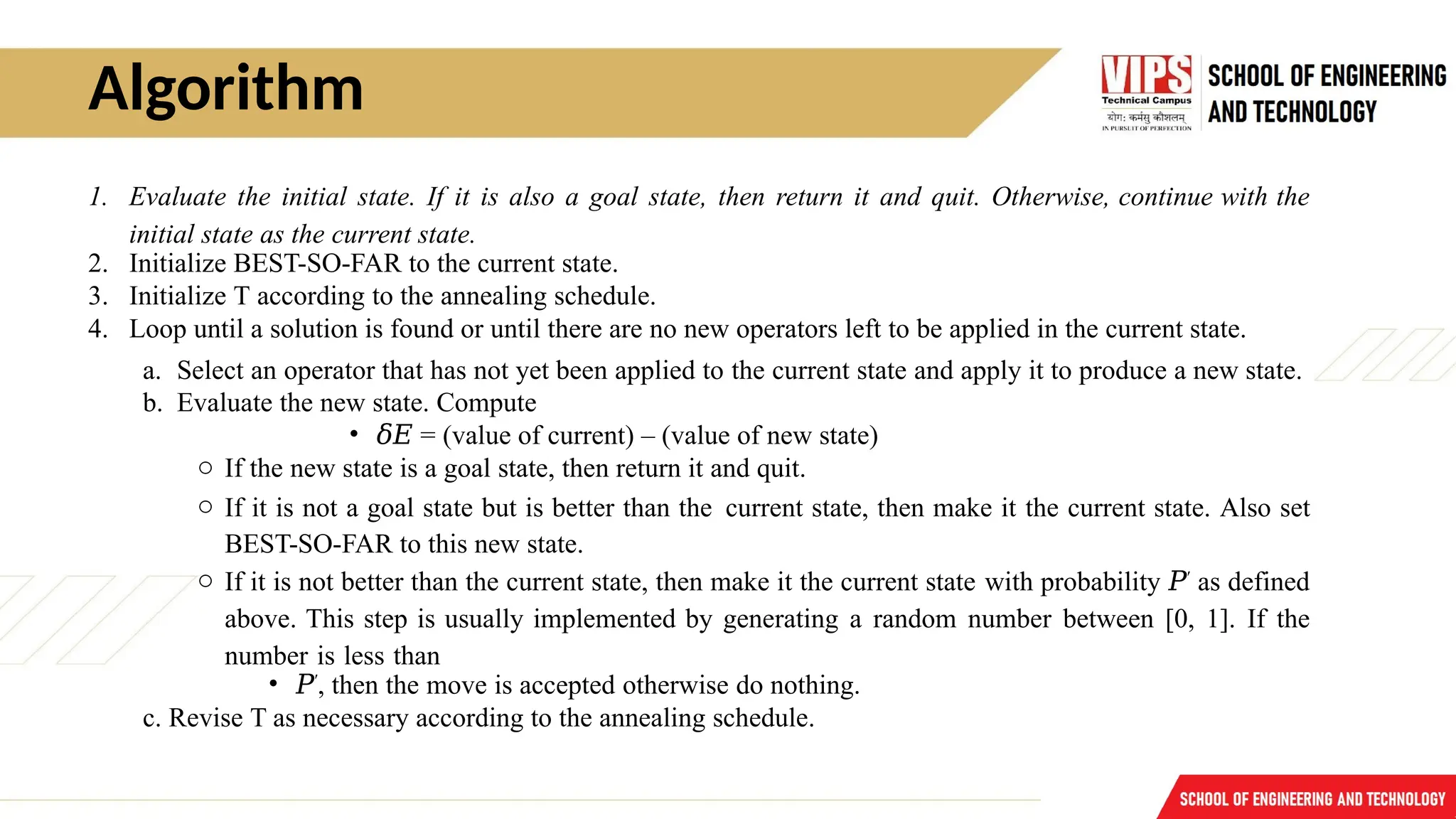 Algorithm
1. Evaluate the initial state. If it is also a goal state, then return it and quit. Otherwise, continue with the
initial state as the current state.
2. Initialize BEST-SO-FAR to the current state.
3. Initialize T according to the annealing schedule.
4. Loop until a solution is found or until there are no new operators left to be applied in the current state.
a. Select an operator that has not yet been applied to the current state and apply it to produce a new state.
b. Evaluate the new state. Compute
• 𝛿𝐸 = (value of current) – (value of new state)
o If the new state is a goal state, then return it and quit.
o If it is not a goal state but is better than the current state, then make it the current state. Also set
BEST-SO-FAR to this new state.
o If it is not better than the current state, then make it the current state with probability 𝑃′
as defined
above. This step is usually implemented by generating a random number between [0, 1]. If the
number is less than
• 𝑃′
, then the move is accepted otherwise do nothing.
c. Revise T as necessary according to the annealing schedule.
 