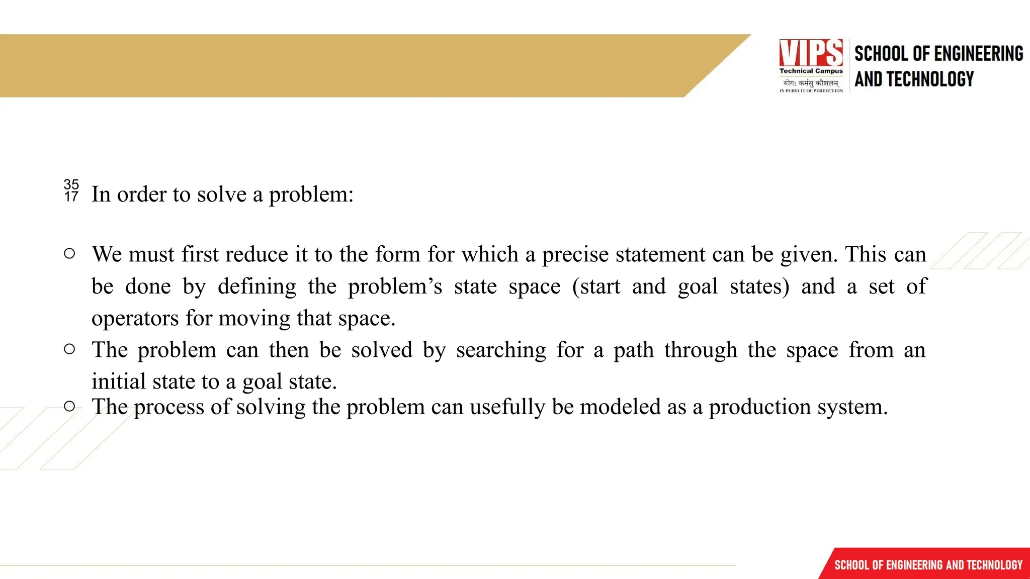  In order to solve a problem:
o We must first reduce it to the form for which a precise statement can be given. This can
be done by defining the problem’s state space (start and goal states) and a set of
operators for moving that space.
o The problem can then be solved by searching for a path through the space from an
initial state to a goal state.
o The process of solving the problem can usefully be modeled as a production system.
 