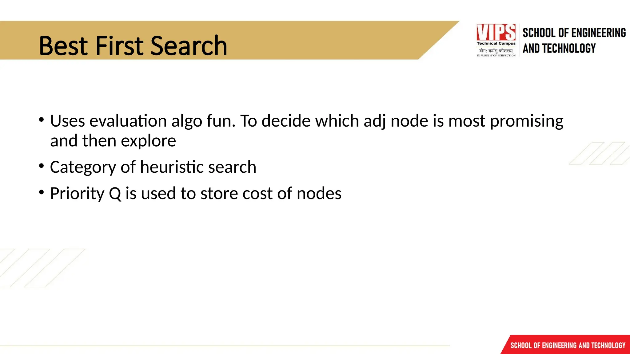 Best First Search
• Uses evaluation algo fun. To decide which adj node is most promising
and then explore
• Category of heuristic search
• Priority Q is used to store cost of nodes
 