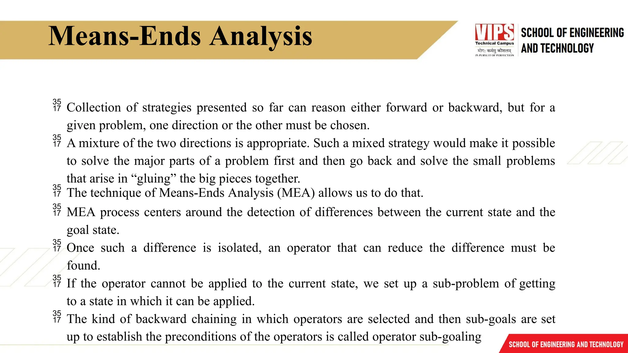 Means-Ends Analysis
 Collection of strategies presented so far can reason either forward or backward, but for a
given problem, one direction or the other must be chosen.
 A mixture of the two directions is appropriate. Such a mixed strategy would make it possible
to solve the major parts of a problem first and then go back and solve the small problems
that arise in “gluing” the big pieces together.
 The technique of Means-Ends Analysis (MEA) allows us to do that.
 MEA process centers around the detection of differences between the current state and the
goal state.
 Once such a difference is isolated, an operator that can reduce the difference must be
found.
 If the operator cannot be applied to the current state, we set up a sub-problem of getting
to a state in which it can be applied.
 The kind of backward chaining in which operators are selected and then sub-goals are set
up to establish the preconditions of the operators is called operator sub-goaling
 