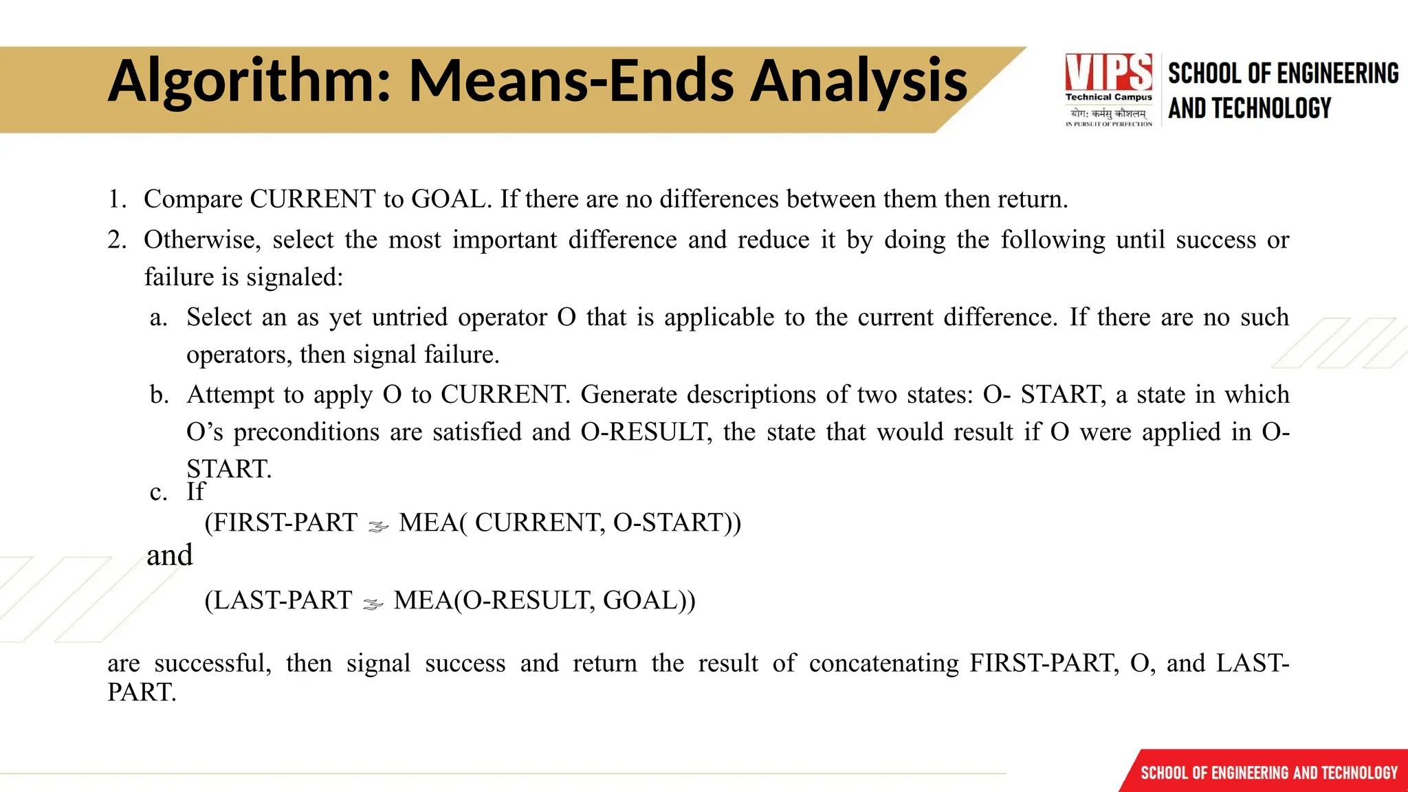 Algorithm: Means-Ends Analysis
1. Compare CURRENT to GOAL. If there are no differences between them then return.
2. Otherwise, select the most important difference and reduce it by doing the following until success or
failure is signaled:
a. Select an as yet untried operator O that is applicable to the current difference. If there are no such
operators, then signal failure.
b. Attempt to apply O to CURRENT. Generate descriptions of two states: O- START, a state in which
O’s preconditions are satisfied and O-RESULT, the state that would result if O were applied in O-
START.
c. If
(FIRST-PART  MEA( CURRENT, O-START))
and
(LAST-PART  MEA(O-RESULT, GOAL))
are successful, then signal success and return the result of concatenating FIRST-PART, O, and LAST-
PART.
 