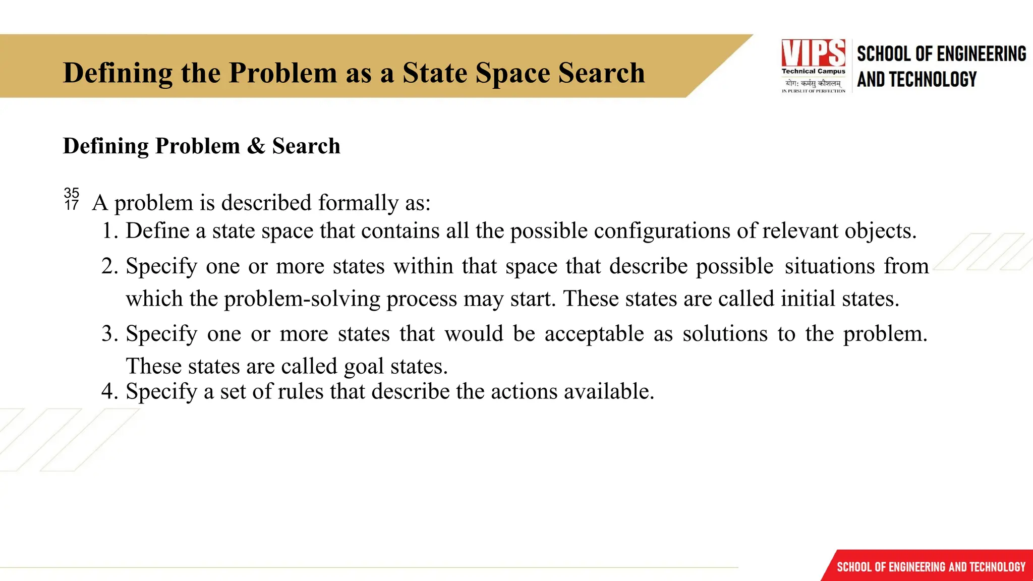 Defining the Problem as a State Space Search
Defining Problem & Search
 A problem is described formally as:
1. Define a state space that contains all the possible configurations of relevant objects.
2. Specify one or more states within that space that describe possible situations from
which the problem-solving process may start. These states are called initial states.
3. Specify one or more states that would be acceptable as solutions to the problem.
These states are called goal states.
4. Specify a set of rules that describe the actions available.
 