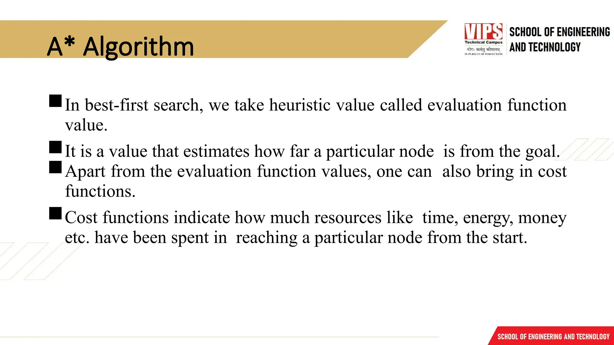 A* Algorithm
In best-first search, we take heuristic value called evaluation function
value.
It is a value that estimates how far a particular node is from the goal.
Apart from the evaluation function values, one can also bring in cost
functions.
Cost functions indicate how much resources like time, energy, money
etc. have been spent in reaching a particular node from the start.
 