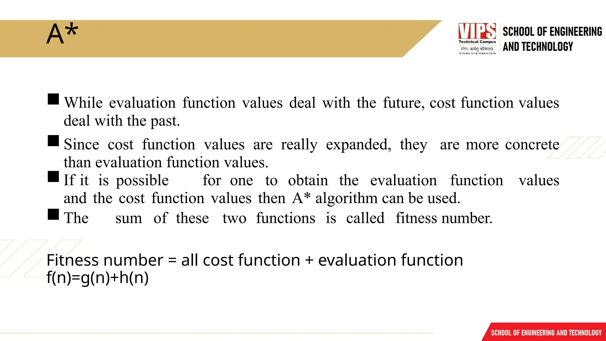 A*
While evaluation function values deal with the future, cost function values
deal with the past.
Since cost function values are really expanded, they are more concrete
than evaluation function values.
If it is possible for one to obtain the evaluation function values
and the cost function values then A* algorithm can be used.
The sum of these two functions is called fitness number.
Fitness number = all cost function + evaluation function
f(n)=g(n)+h(n)
 