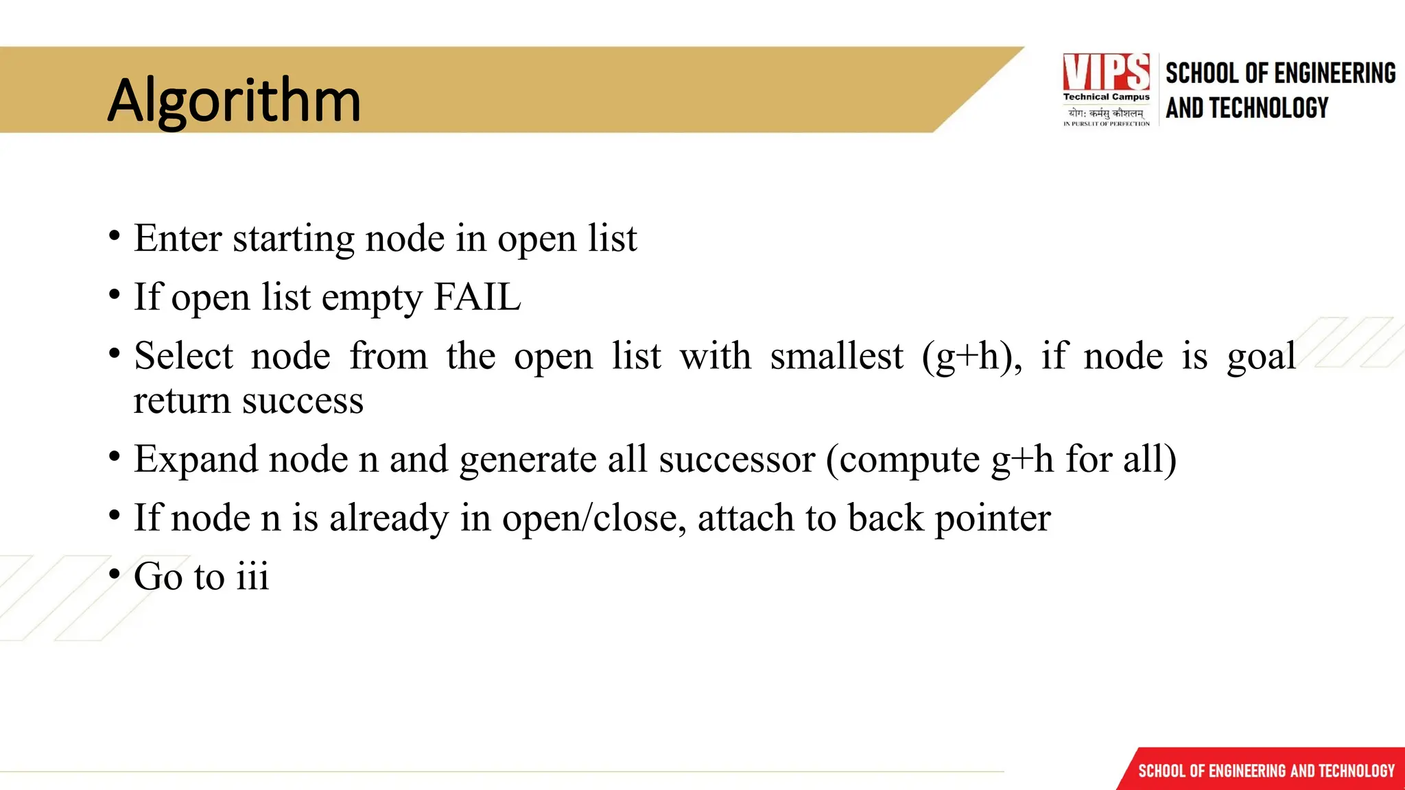 Algorithm
• Enter starting node in open list
• If open list empty FAIL
• Select node from the open list with smallest (g+h), if node is goal
return success
• Expand node n and generate all successor (compute g+h for all)
• If node n is already in open/close, attach to back pointer
• Go to iii
 