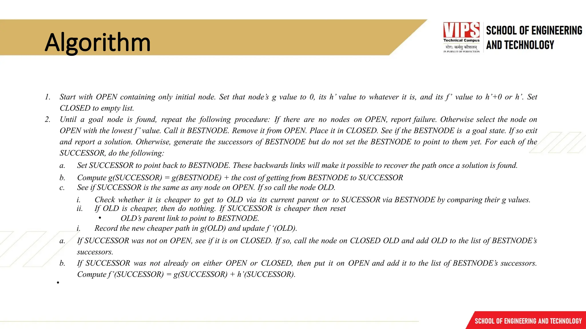 Algorithm
1. Start with OPEN containing only initial node. Set that node’s g value to 0, its h’ value to whatever it is, and its f’ value to h’+0 or h’. Set
CLOSED to empty list.
2. Until a goal node is found, repeat the following procedure: If there are no nodes on OPEN, report failure. Otherwise select the node on
OPEN with the lowest f’ value. Call it BESTNODE. Remove it from OPEN. Place it in CLOSED. See if the BESTNODE is a goal state. If so exit
and report a solution. Otherwise, generate the successors of BESTNODE but do not set the BESTNODE to point to them yet. For each of the
SUCCESSOR, do the following:
a. Set SUCCESSOR to point back to BESTNODE. These backwards links will make it possible to recover the path once a solution is found.
b. Compute g(SUCCESSOR) = g(BESTNODE) + the cost of getting from BESTNODE to SUCCESSOR
c. See if SUCCESSOR is the same as any node on OPEN. If so call the node OLD.
i. Check whether it is cheaper to get to OLD via its current parent or to SUCESSOR via BESTNODE by comparing their g values.
ii. If OLD is cheaper, then do nothing. If SUCCESSOR is cheaper then reset
• OLD’s parent link to point to BESTNODE.
i. Record the new cheaper path in g(OLD) and update f ‘(OLD).
a. If SUCCESSOR was not on OPEN, see if it is on CLOSED. If so, call the node on CLOSED OLD and add OLD to the list of BESTNODE’s
successors.
b. If SUCCESSOR was not already on either OPEN or CLOSED, then put it on OPEN and add it to the list of BESTNODE’s successors.
Compute f’(SUCCESSOR) = g(SUCCESSOR) + h’(SUCCESSOR).
•
 