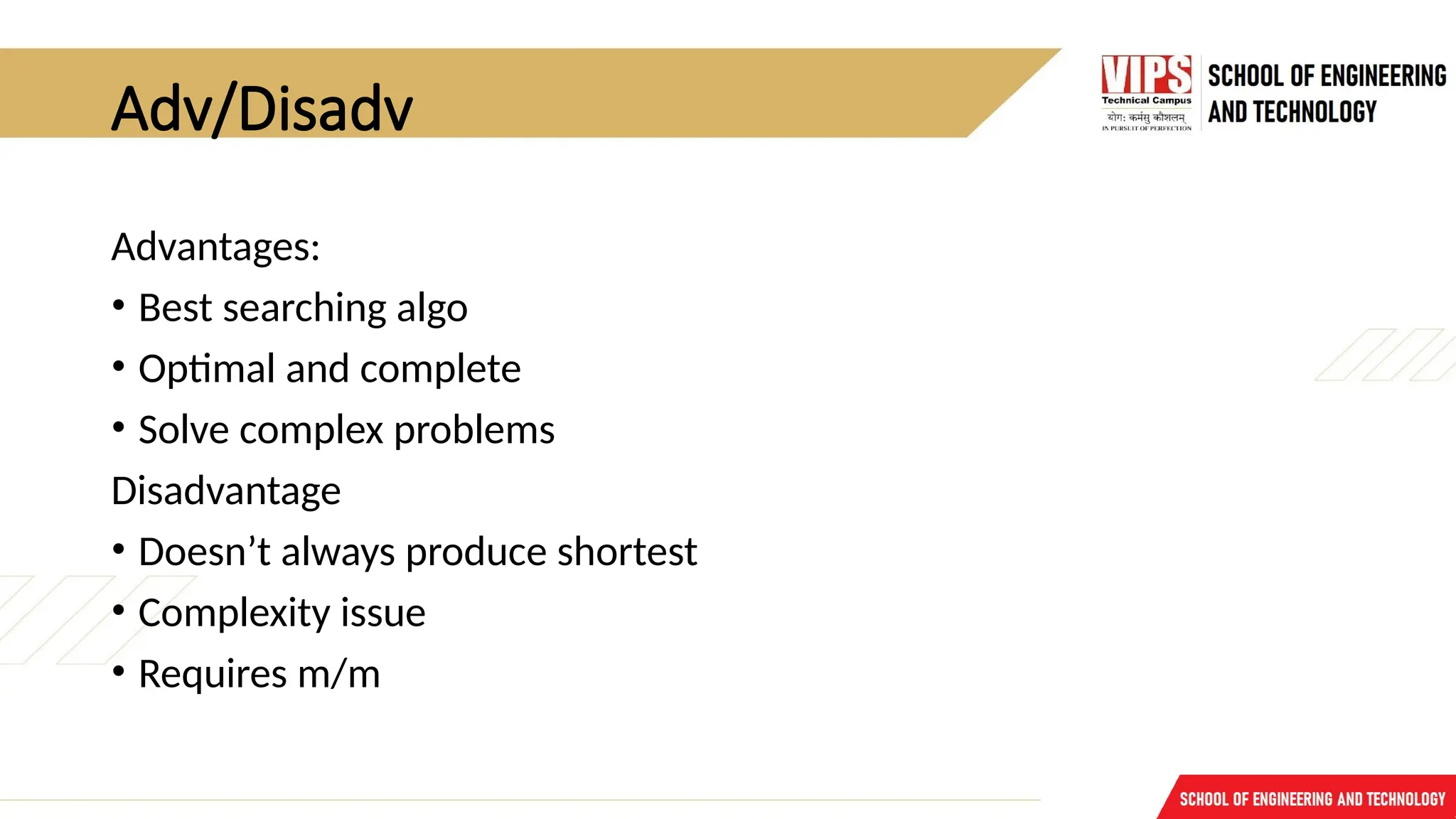Adv/Disadv
Advantages:
• Best searching algo
• Optimal and complete
• Solve complex problems
Disadvantage
• Doesn’t always produce shortest
• Complexity issue
• Requires m/m
 