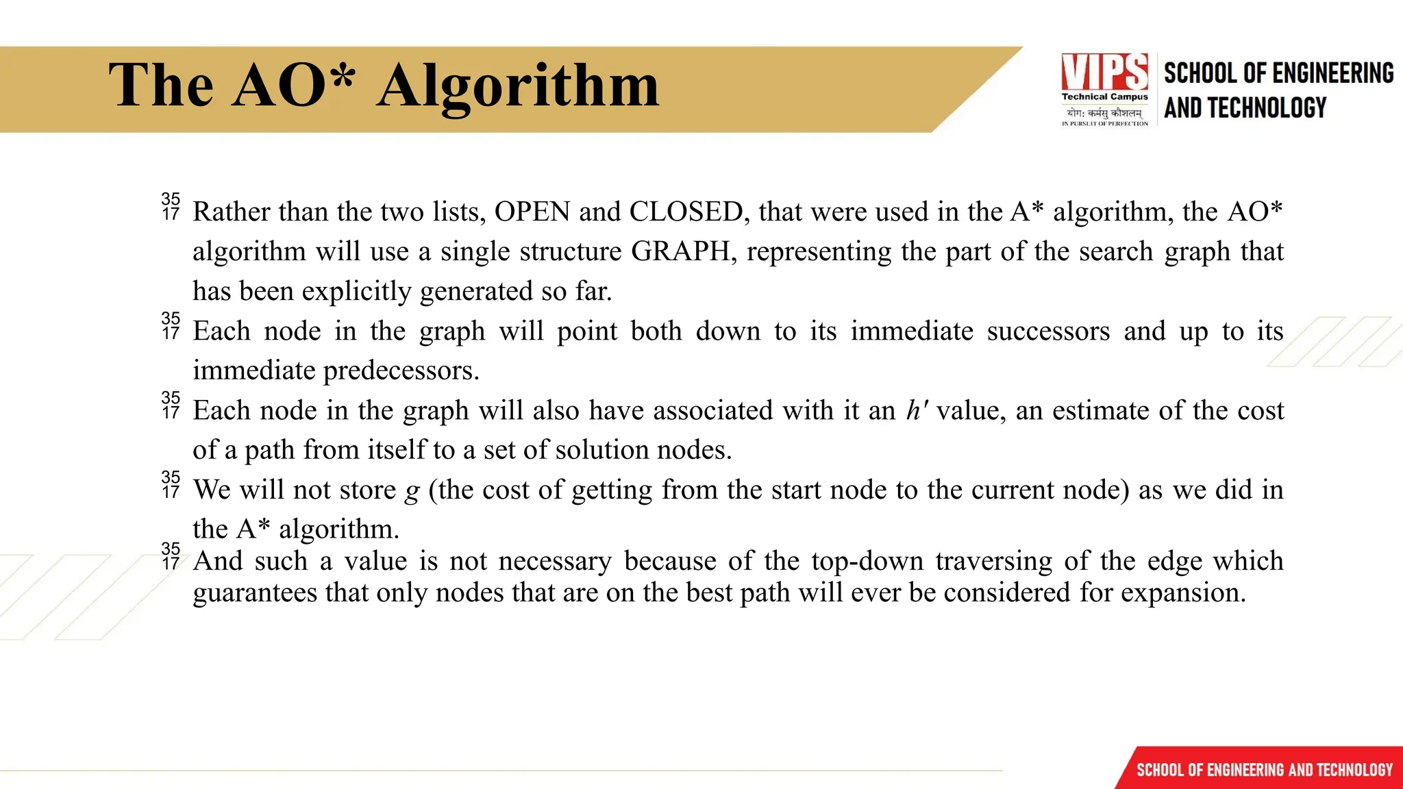 The AO* Algorithm
 Rather than the two lists, OPEN and CLOSED, that were used in the A* algorithm, the AO*
algorithm will use a single structure GRAPH, representing the part of the search graph that
has been explicitly generated so far.
 Each node in the graph will point both down to its immediate successors and up to its
immediate predecessors.
 Each node in the graph will also have associated with it an h' value, an estimate of the cost
of a path from itself to a set of solution nodes.
 We will not store g (the cost of getting from the start node to the current node) as we did in
the A* algorithm.
 And such a value is not necessary because of the top-down traversing of the edge which
guarantees that only nodes that are on the best path will ever be considered for expansion.
 
