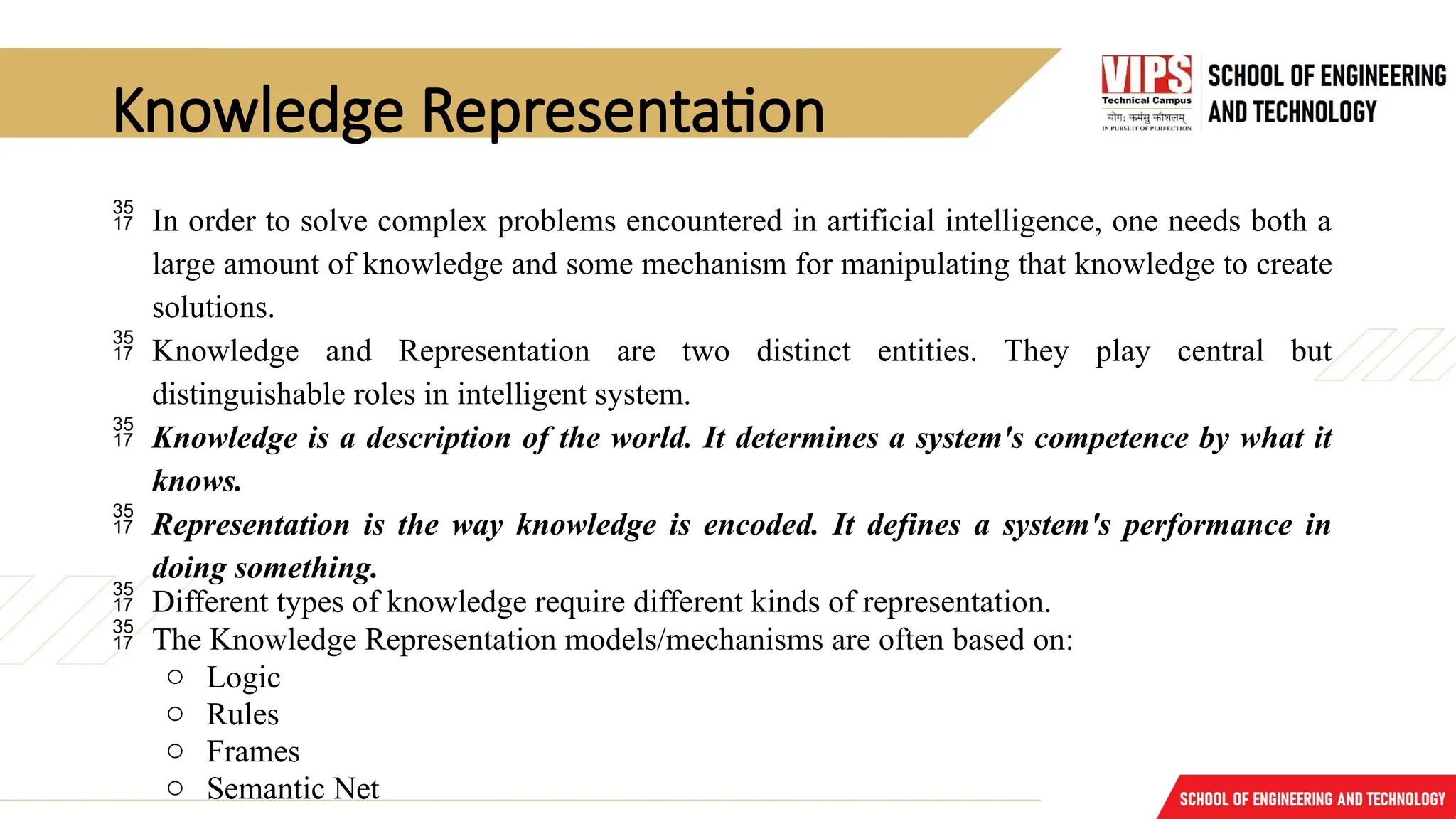 Knowledge Representation
 In order to solve complex problems encountered in artificial intelligence, one needs both a
large amount of knowledge and some mechanism for manipulating that knowledge to create
solutions.
 Knowledge and Representation are two distinct entities. They play central but
distinguishable roles in intelligent system.
 Knowledge is a description of the world. It determines a system's competence by what it
knows.
 Representation is the way knowledge is encoded. It defines a system's performance in
doing something.
 Different types of knowledge require different kinds of representation.
 The Knowledge Representation models/mechanisms are often based on:
o Logic
o Rules
o Frames
o Semantic Net
 