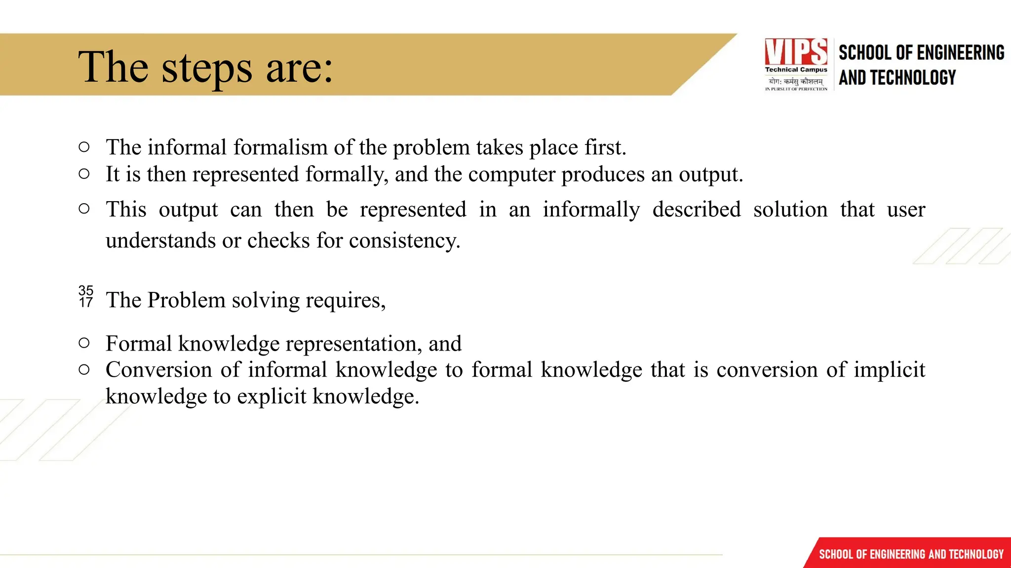 The steps are:
o The informal formalism of the problem takes place first.
o It is then represented formally, and the computer produces an output.
o This output can then be represented in an informally described solution that user
understands or checks for consistency.
 The Problem solving requires,
o Formal knowledge representation, and
o Conversion of informal knowledge to formal knowledge that is conversion of implicit
knowledge to explicit knowledge.
 