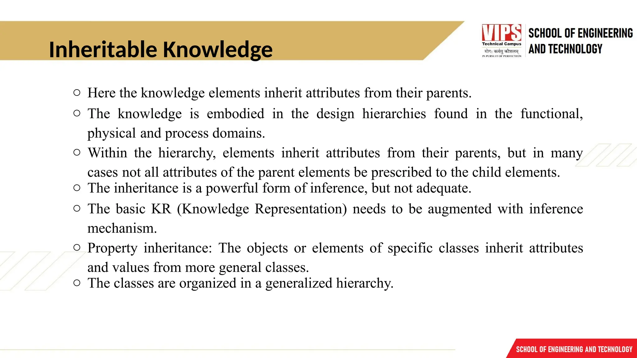 Inheritable Knowledge
o Here the knowledge elements inherit attributes from their parents.
o The knowledge is embodied in the design hierarchies found in the functional,
physical and process domains.
o Within the hierarchy, elements inherit attributes from their parents, but in many
cases not all attributes of the parent elements be prescribed to the child elements.
o The inheritance is a powerful form of inference, but not adequate.
o The basic KR (Knowledge Representation) needs to be augmented with inference
mechanism.
o Property inheritance: The objects or elements of specific classes inherit attributes
and values from more general classes.
o The classes are organized in a generalized hierarchy.
 