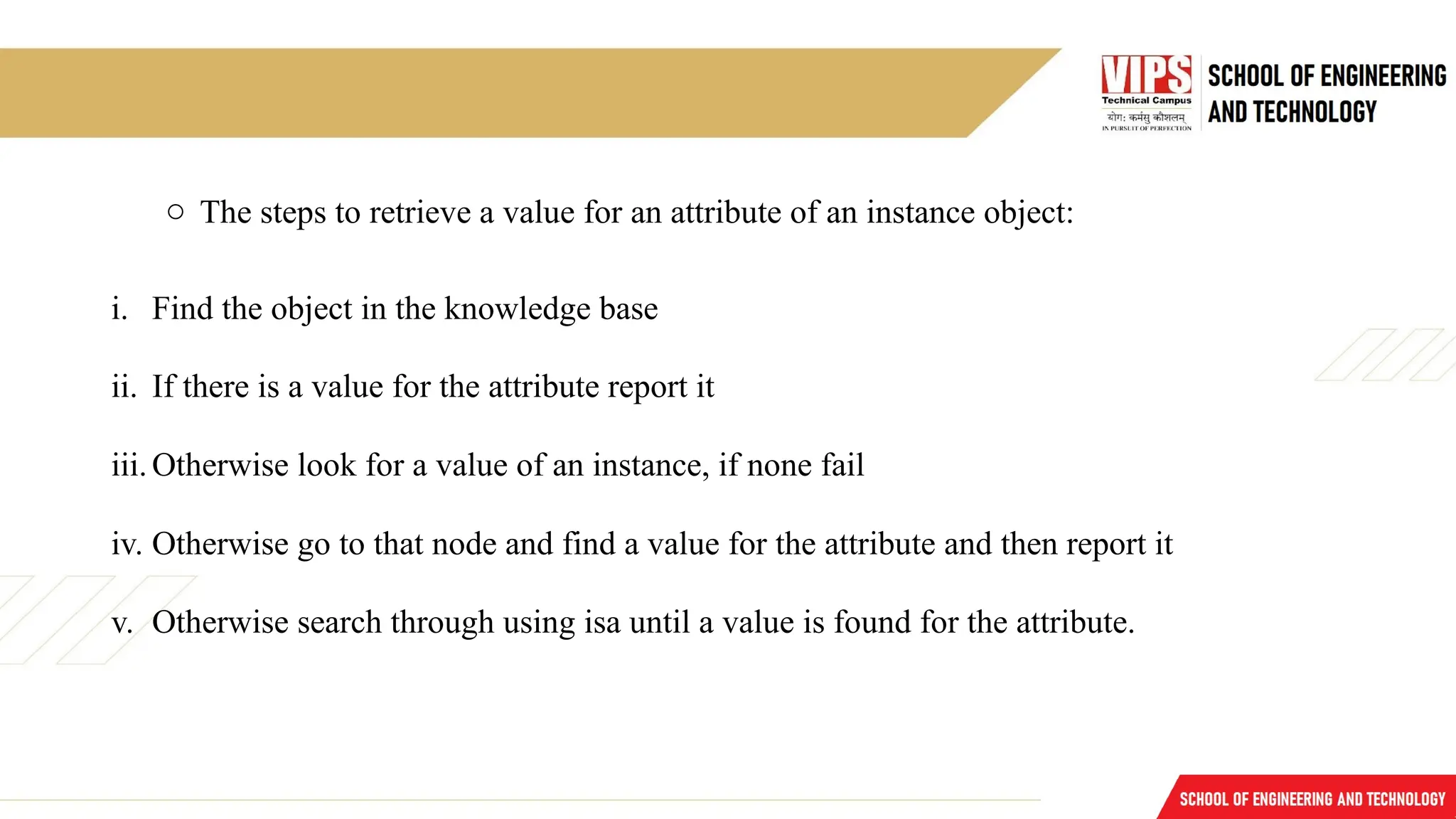 o The steps to retrieve a value for an attribute of an instance object:
i. Find the object in the knowledge base
ii. If there is a value for the attribute report it
iii.Otherwise look for a value of an instance, if none fail
iv. Otherwise go to that node and find a value for the attribute and then report it
v. Otherwise search through using isa until a value is found for the attribute.
 