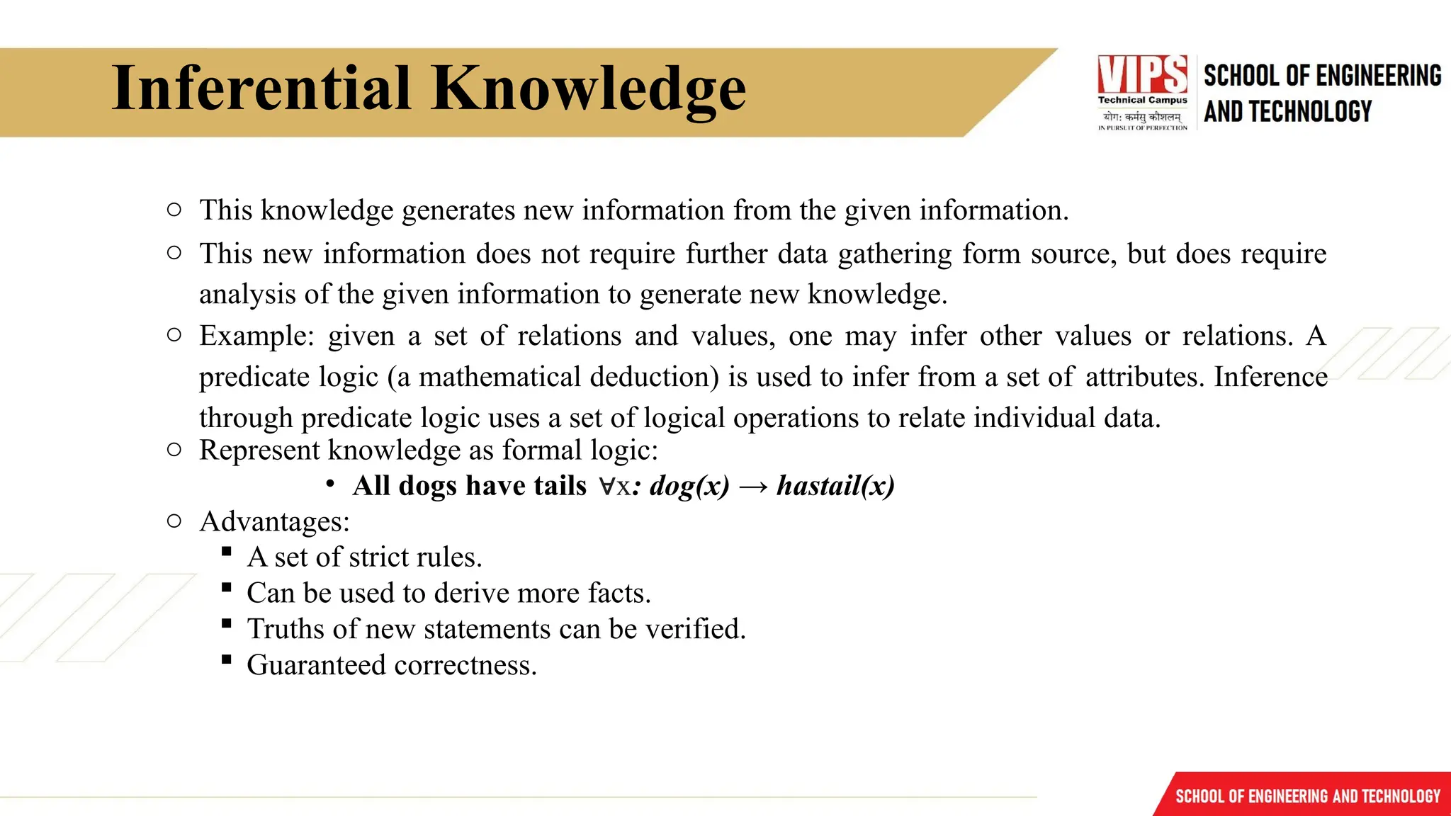Inferential Knowledge
o This knowledge generates new information from the given information.
o This new information does not require further data gathering form source, but does require
analysis of the given information to generate new knowledge.
o Example: given a set of relations and values, one may infer other values or relations. A
predicate logic (a mathematical deduction) is used to infer from a set of attributes. Inference
through predicate logic uses a set of logical operations to relate individual data.
o Represent knowledge as formal logic:
• All dogs have tails x
∀ : dog(x) → hastail(x)
o Advantages:
 A set of strict rules.
 Can be used to derive more facts.
 Truths of new statements can be verified.
 Guaranteed correctness.
 