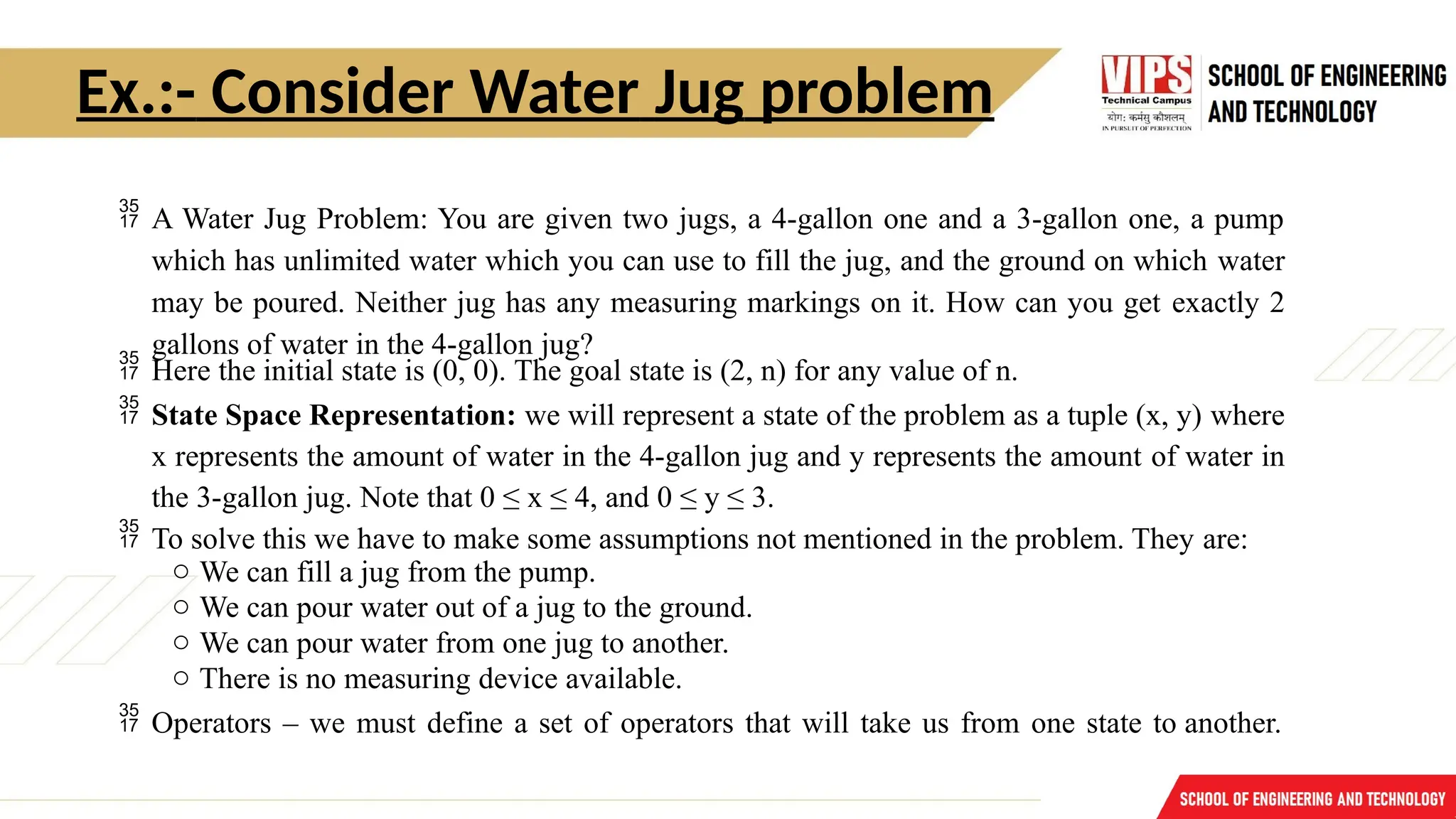 Ex.:- Consider Water Jug problem
 A Water Jug Problem: You are given two jugs, a 4-gallon one and a 3-gallon one, a pump
which has unlimited water which you can use to fill the jug, and the ground on which water
may be poured. Neither jug has any measuring markings on it. How can you get exactly 2
gallons of water in the 4-gallon jug?
 Here the initial state is (0, 0). The goal state is (2, n) for any value of n.
 State Space Representation: we will represent a state of the problem as a tuple (x, y) where
x represents the amount of water in the 4-gallon jug and y represents the amount of water in
the 3-gallon jug. Note that 0 ≤ x ≤ 4, and 0 ≤ y ≤ 3.
 To solve this we have to make some assumptions not mentioned in the problem. They are:
o We can fill a jug from the pump.
o We can pour water out of a jug to the ground.
o We can pour water from one jug to another.
o There is no measuring device available.
 Operators – we must define a set of operators that will take us from one state to another.
 