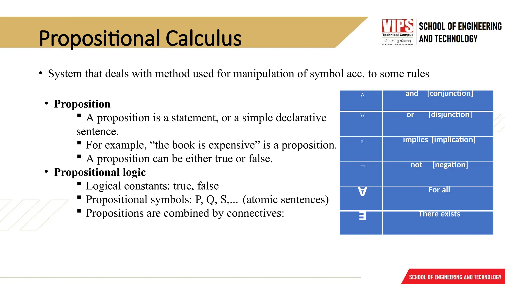 Propositional Calculus
• System that deals with method used for manipulation of symbol acc. to some rules
• Proposition
 A proposition is a statement, or a simple declarative
sentence.
 For example, “the book is expensive” is a proposition.
 A proposition can be either true or false.
• Propositional logic
 Logical constants: true, false
 Propositional symbols: P, Q, S,... (atomic sentences)
 Propositions are combined by connectives:
∧ and [conjunction]
/ or [disjunction]
 implies [implication]
¬ not [negation]
∀ For all
∃ There exists
 