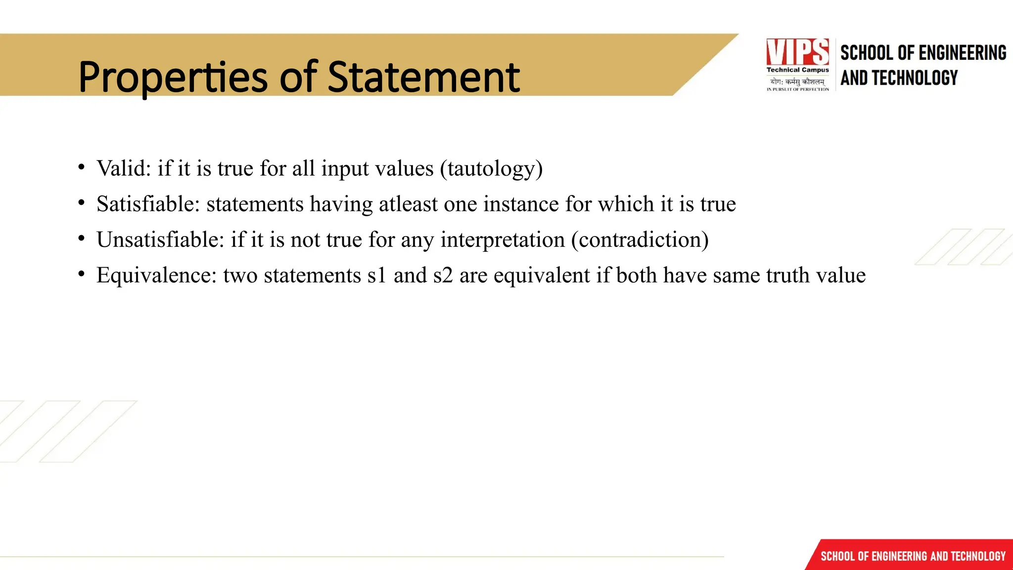Properties of Statement
• Valid: if it is true for all input values (tautology)
• Satisfiable: statements having atleast one instance for which it is true
• Unsatisfiable: if it is not true for any interpretation (contradiction)
• Equivalence: two statements s1 and s2 are equivalent if both have same truth value
 