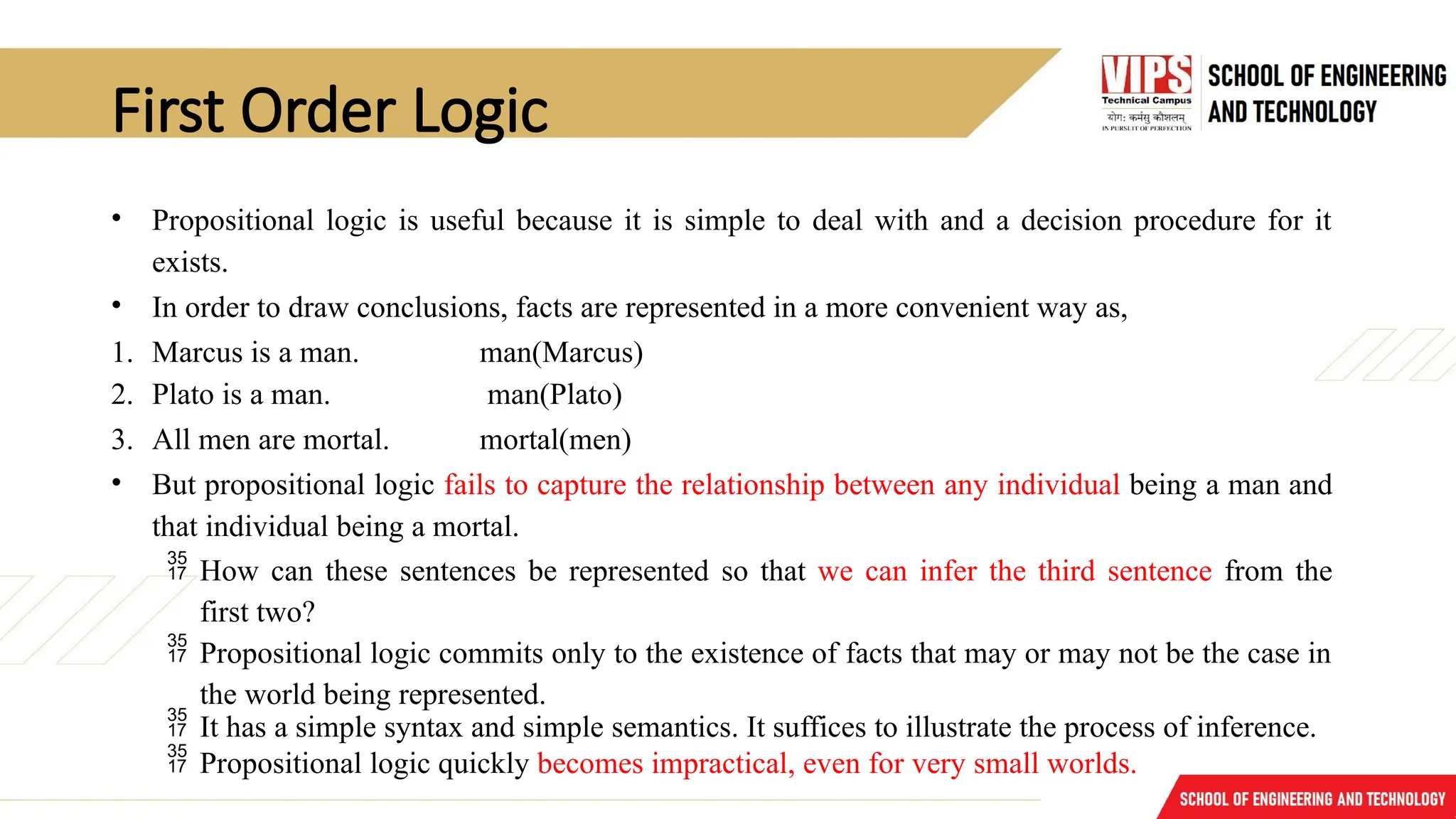 First Order Logic
• Propositional logic is useful because it is simple to deal with and a decision procedure for it
exists.
• In order to draw conclusions, facts are represented in a more convenient way as,
1. Marcus is a man. man(Marcus)
2. Plato is a man. man(Plato)
3. All men are mortal. mortal(men)
• But propositional logic fails to capture the relationship between any individual being a man and
that individual being a mortal.
 How can these sentences be represented so that we can infer the third sentence from the
first two?
 Propositional logic commits only to the existence of facts that may or may not be the case in
the world being represented.
 It has a simple syntax and simple semantics. It suffices to illustrate the process of inference.
 Propositional logic quickly becomes impractical, even for very small worlds.
 