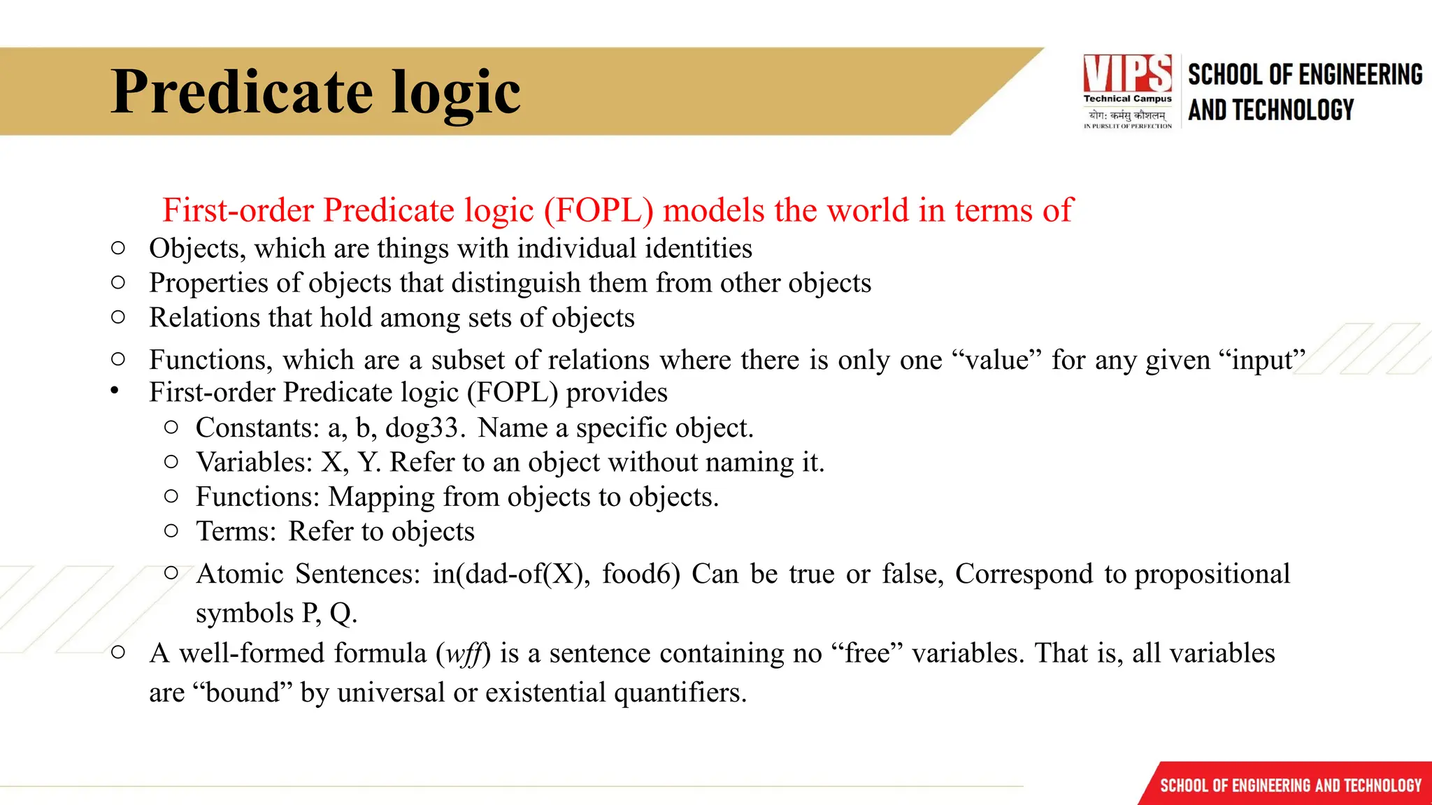 Predicate logic
First-order Predicate logic (FOPL) models the world in terms of
o Objects, which are things with individual identities
o Properties of objects that distinguish them from other objects
o Relations that hold among sets of objects
o Functions, which are a subset of relations where there is only one “value” for any given “input”
• First-order Predicate logic (FOPL) provides
o Constants: a, b, dog33. Name a specific object.
o Variables: X, Y. Refer to an object without naming it.
o Functions: Mapping from objects to objects.
o Terms: Refer to objects
o Atomic Sentences: in(dad-of(X), food6) Can be true or false, Correspond to propositional
symbols P, Q.
o A well-formed formula (wff) is a sentence containing no “free” variables. That is, all variables
are “bound” by universal or existential quantifiers.
 