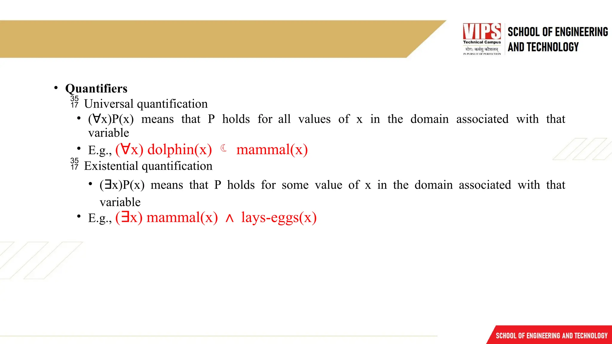 • Quantifiers
 Universal quantification
• (∀x)P(x) means that P holds for all values of x in the domain associated with that
variable
• E.g., (∀x) dolphin(x)  mammal(x)
 Existential quantification
• (∃x)P(x) means that P holds for some value of x in the domain associated with that
variable
• E.g., (∃x) mammal(x) ∧ lays-eggs(x)
 