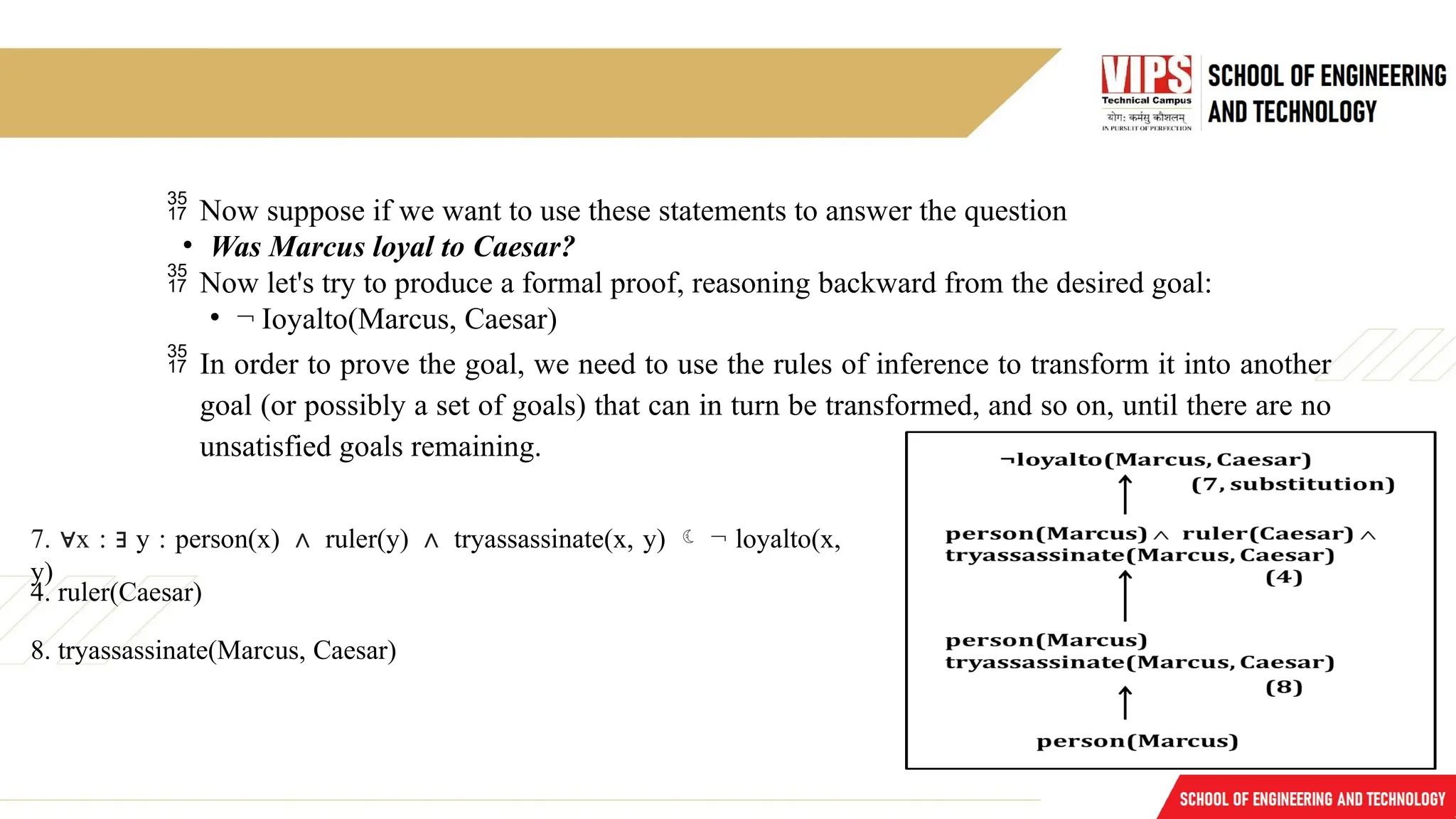  Now suppose if we want to use these statements to answer the question
• Was Marcus loyal to Caesar?
 Now let's try to produce a formal proof, reasoning backward from the desired goal:
• ¬ Ioyalto(Marcus, Caesar)
 In order to prove the goal, we need to use the rules of inference to transform it into another
goal (or possibly a set of goals) that can in turn be transformed, and so on, until there are no
unsatisfied goals remaining.
7. x
∀ : ∃ y : person(x) ∧ ruler(y) ∧ tryassassinate(x, y)  ¬ loyalto(x,
y)
4. ruler(Caesar)
8. tryassassinate(Marcus, Caesar)
 