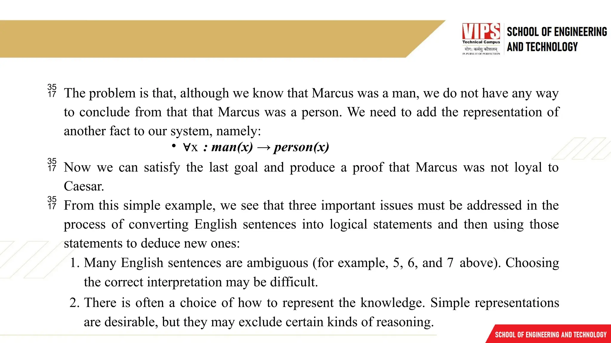  The problem is that, although we know that Marcus was a man, we do not have any way
to conclude from that that Marcus was a person. We need to add the representation of
another fact to our system, namely:
• ∀x : man(x) → person(x)
 Now we can satisfy the last goal and produce a proof that Marcus was not loyal to
Caesar.
 From this simple example, we see that three important issues must be addressed in the
process of converting English sentences into logical statements and then using those
statements to deduce new ones:
1. Many English sentences are ambiguous (for example, 5, 6, and 7 above). Choosing
the correct interpretation may be difficult.
2. There is often a choice of how to represent the knowledge. Simple representations
are desirable, but they may exclude certain kinds of reasoning.
 